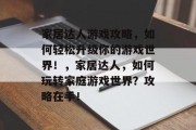 家居达人游戏攻略,如何轻松升级你的游戏世界!,家居达人,如何玩转家庭游戏世界?攻略在手! 家居达人游戏攻略,如何轻松升级你的游戏世界!,家居达人,如何玩转家庭游戏世界?攻略在手!