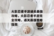 火影忍者手游通关最强攻略,火影忍者手游完全攻略,通关最强策略指南 火影忍者手游通关最强攻略,火影忍者手游完全攻略,通关最强策略指南