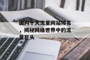 国内十大流量网站排名,揭秘网络世界中的流量巨头 国内十大流量网站排名,揭秘网络世界中的流量巨头