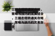 三国志塔防通关攻略,策略与技巧的完美结合,三国志塔防通关攻略,策略与技巧的完美融合 三国志塔防通关攻略,策略与技巧的完美结合,三国志塔防通关攻略,策略与技巧的完美融合
