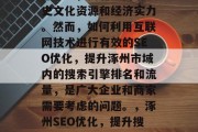 涿州作为中国北方的古都之一，拥有丰富的历史文化资源和经济实力。然而，如何利用互联网技术进行有效的SEO优化，提升涿州市域内的搜索引擎排名和流量，是广大企业和商家需要考虑的问题。，涿州SEO优化，提升搜索引擎排名，流量大 打造知名电商城