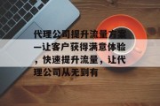 代理公司提升流量方案—让客户获得满意体验,快速提升流量,让代理公司从无到有 代理公司提升流量方案—让客户获得满意体验,快速提升流量,让代理公司从无到有