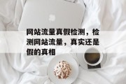 网站流量真假检测,检测网站流量,真实还是假的真相 网站流量真假检测,检测网站流量,真实还是假的真相