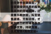 总的来说,要想在激烈的竞争中脱颖而出,不仅需要提供优质的服务和高效的营销策略,还需要不断创新,拓宽销售渠道。只有这样,才能在激烈的市场竞争中获得优势,持续发展,优质服务+高效营销+创新拓展 总的来说,要想在激烈的竞争中脱颖而出,不仅需要提供优质的服务和高效的营销策略,还需要不断创新,拓宽销售渠道。只有这样,才能在激烈的市场竞争中获得优势,持续发展,优质服务+高效营销+创新拓展