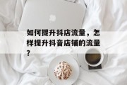 如何提升抖店流量，怎样提升抖音店铺的流量？