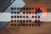 提升浏览流量的方法多种多样,本文将介绍一些常用的方法,并且会给出实例来说明,提升网页访问量的常见方法 提升浏览流量的方法多种多样,本文将介绍一些常用的方法,并且会给出实例来说明,提升网页访问量的常见方法