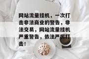 网站流量挂机,一次打击非法商业的警告,非法交易,网站流量挂机严重警告,依法严厉打击! 网站流量挂机,一次打击非法商业的警告,非法交易,网站流量挂机严重警告,依法严厉打击!