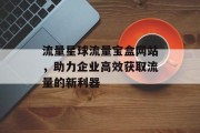 流量星球流量宝盒网站,助力企业高效获取流量的新利器 流量星球流量宝盒网站,助力企业高效获取流量的新利器