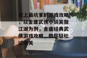 吏上最坑爹的游戏攻略,以金庸武侠小说笑傲江湖为例,金庸经典武侠游戏攻略,教你轻松过难关 吏上最坑爹的游戏攻略,以金庸武侠小说笑傲江湖为例,金庸经典武侠游戏攻略,教你轻松过难关