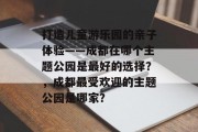 打造儿童游乐园的亲子体验——成都在哪个主题公园是最好的选择?,成都最受欢迎的主题公园是哪家? 打造儿童游乐园的亲子体验——成都在哪个主题公园是最好的选择?,成都最受欢迎的主题公园是哪家?