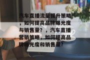 汽车直播流量提升策略，如何提高品牌曝光度与销售量？，汽车直播营销策略，如何提高品牌曝光度和销售量?