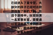 夏天里,大部分孩子们已经进入了夏令营,大部分的孩子已经对这款游戏有了新的了解。在这个游戏中,玩家扮演一名军事长官,需要通过智谋和勇气来战胜各种敌人,最终实现胜利。,军事大冒险,孩子成长新乐园的游戏体验 夏天里,大部分孩子们已经进入了夏令营,大部分的孩子已经对这款游戏有了新的了解。在这个游戏中,玩家扮演一名军事长官,需要通过智谋和勇气来战胜各种敌人,最终实现胜利。,军事大冒险,孩子成长新乐园的游戏体验