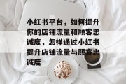 小红书平台,如何提升你的店铺流量和顾客忠诚度,怎样通过小红书提升店铺流量与顾客忠诚度 小红书平台,如何提升你的店铺流量和顾客忠诚度,怎样通过小红书提升店铺流量与顾客忠诚度