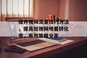 提升视频流量技巧方法,提高短视频观看转化率,有效策略分享 提升视频流量技巧方法,提高短视频观看转化率,有效策略分享