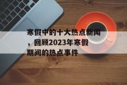 寒假中的十大热点新闻，回顾2023年寒假期间的热点事件