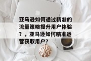 亚马逊如何通过精准的流量策略提升用户体验?,亚马逊如何精准运营获取用户? 亚马逊如何通过精准的流量策略提升用户体验?,亚马逊如何精准运营获取用户?