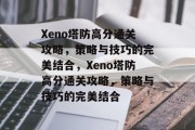 Xeno塔防高分通关攻略,策略与技巧的完美结合,Xeno塔防高分通关攻略,策略与技巧的完美结合 Xeno塔防高分通关攻略,策略与技巧的完美结合,Xeno塔防高分通关攻略,策略与技巧的完美结合
