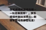 快乐玻璃杯游戏攻略——玩出新花样!,快乐玻璃杯新玩法揭示!新版本游戏教你轻松赢! 快乐玻璃杯游戏攻略——玩出新花样!,快乐玻璃杯新玩法揭示!新版本游戏教你轻松赢!