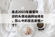 盘点2023年最受欢迎的头像绘画网站排名,你心中的首选是哪一个? 盘点2023年最受欢迎的头像绘画网站排名,你心中的首选是哪一个?