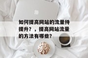 如何提高网站的流量待提升?,提高网站流量的方法有哪些? 如何提高网站的流量待提升?,提高网站流量的方法有哪些?