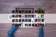 提升客户流量,构建未来战略—如何做?,打造流量天花板,提升客户粘性,构建未来战略