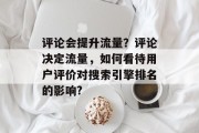 评论会提升流量?评论决定流量,如何看待用户评价对搜索引擎排名的影响? 评论会提升流量?评论决定流量,如何看待用户评价对搜索引擎排名的影响?