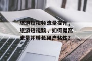 旅游短视频流量提升,旅游短视频,如何提高流量并增长用户粘性?