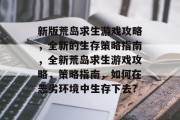 新版荒岛求生游戏攻略，全新的生存策略指南，全新荒岛求生游戏攻略，策略指南，如何在恶劣环境中生存下去?