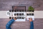 谷歌插件如何访问网站?,谷歌插件,如何使用它访问网站? 谷歌插件如何访问网站?,谷歌插件,如何使用它访问网站?