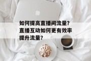 如何提高直播间流量?直播互动如何更有效率提升流量?