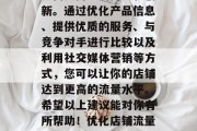 总的来说,提升店铺流量需要持续的努力和创新。通过优化产品信息、提供优质的服务、与竞争对手进行比较以及利用社交媒体营销等方式,您可以让你的店铺达到更高的流量水平。希望以上建议能对你有所帮助!优化店铺流量,持续努力创新提高店铺流量策略 总的来说,提升店铺流量需要持续的努力和创新。通过优化产品信息、提供优质的服务、与竞争对手进行比较以及利用社交媒体营销等方式,您可以让你的店铺达到更高的流量水平。希望以上建议能对你有所帮助!优化店铺流量,持续努力创新提高店铺流量策略
