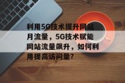 利用5G技术提升网站月流量,5G技术赋能网站流量飙升,如何利用提高访问量? 利用5G技术提升网站月流量,5G技术赋能网站流量飙升,如何利用提高访问量?