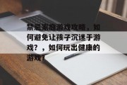 禁忌家庭游戏攻略,如何避免让孩子沉迷于游戏?,如何玩出健康的游戏? 禁忌家庭游戏攻略,如何避免让孩子沉迷于游戏?,如何玩出健康的游戏?