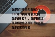 如何在搜索引擎优化(SEO)中提升张北网站的排名?,如何通过关键词优化提升张北网站的SEO排名 如何在搜索引擎优化(SEO)中提升张北网站的排名?,如何通过关键词优化提升张北网站的SEO排名