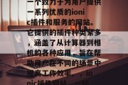 ionic插件网站是一个致力于为用户提供一系列优质的ionic插件和服务的网站。它提供的插件种类繁多,涵盖了从计算器到相机的各种应用,旨在帮助用户在不同的场景中提高工作效率。,ionic插件网站,一站式解决方案! ionic插件网站是一个致力于为用户提供一系列优质的ionic插件和服务的网站。它提供的插件种类繁多,涵盖了从计算器到相机的各种应用,旨在帮助用户在不同的场景中提高工作效率。,ionic插件网站,一站式解决方案!