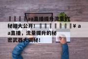 🚀aa直播提升流量的秘籍大公开!🚀🔥 aa直播,流量提升的秘密武器大揭秘! 🚀aa直播提升流量的秘籍大公开!🚀🔥 aa直播,流量提升的秘密武器大揭秘!