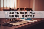 嘉兴一日游攻略游戏,嘉兴一日游攻略,从乌镇到南湖,感受江南水乡韵味 嘉兴一日游攻略游戏,嘉兴一日游攻略,从乌镇到南湖,感受江南水乡韵味