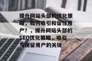 提升网站头部的优化策略,如何吸引和留住用户?,提升网站头部的SEO优化策略,吸引与保留用户的关键 提升网站头部的优化策略,如何吸引和留住用户?,提升网站头部的SEO优化策略,吸引与保留用户的关键