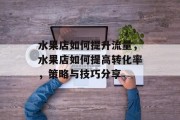 水果店如何提升流量，水果店如何提高转化率，策略与技巧分享