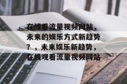 在线看流量视频网站,未来的娱乐方式新趋势?,未来娱乐新趋势,在线观看流量视频网站 在线看流量视频网站,未来的娱乐方式新趋势?,未来娱乐新趋势,在线观看流量视频网站