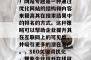 SEO（搜索引擎优化）网站专题是一种通过优化网站的结构和内容来提高其在搜索结果中的排名的方式。这种策略可以帮助企业提升其在互联网上的可见度，并吸引更多的潜在客户。，SEO关键词优化，帮助企业提升在线可见度并吸引更多流量