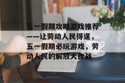 五一假期攻略游戏推荐——让劳动人民得逞,五一假期必玩游戏,劳动人民的解放大作战 五一假期攻略游戏推荐——让劳动人民得逞,五一假期必玩游戏,劳动人民的解放大作战