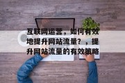 互联网运营,如何有效地提升网站流量?,提升网站流量的有效策略 互联网运营,如何有效地提升网站流量?,提升网站流量的有效策略