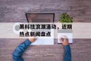 黑科技浪潮涌动,近期热点新闻盘点 黑科技浪潮涌动,近期热点新闻盘点