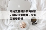 网站流量提升策略解析,网站流量提升,全方位策略解析 网站流量提升策略解析,网站流量提升,全方位策略解析