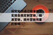 探究如何通过精准搜索实现自我定制营销,精准营销,提升营销效果的策略 探究如何通过精准搜索实现自我定制营销,精准营销,提升营销效果的策略