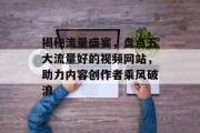 揭秘流量盛宴,盘点五大流量好的视频网站,助力内容创作者乘风破浪 揭秘流量盛宴,盘点五大流量好的视频网站,助力内容创作者乘风破浪