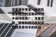 流量提升专家—如何在竞争激烈的互联网环境中保持优势？，流量管理，策略和技巧应对互联网竞争对手的挑战
