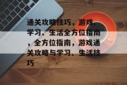 通关攻略技巧,游戏、学习、生活全方位指南,全方位指南,游戏通关攻略与学习、生活技巧 通关攻略技巧,游戏、学习、生活全方位指南,全方位指南,游戏通关攻略与学习、生活技巧