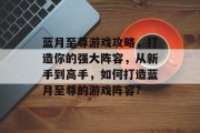 蓝月至尊游戏攻略,打造你的强大阵容,从新手到高手,如何打造蓝月至尊的游戏阵容? 蓝月至尊游戏攻略,打造你的强大阵容,从新手到高手,如何打造蓝月至尊的游戏阵容?